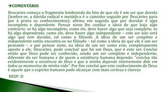 COMENTÁRIO
Descartes começa o fragmento lembrando do fato de que ele é um ser que duvida
(lembre-se, a dúvida radical e metódica é o caminho seguido por Descartes para
por à prova os conhecimentos); afirma em seguida que por duvidar é algo
incompleto e dependente. Pensar nisso lhe conduz a ideia de que haja algo
contrário: se há algo incompleto, como ele, deve haver algo que seja completo; se
há algo dependente, como ele, deve haver algo independente – este ser não será
algo que tem duvidas, tal como o filósofo. A ideia de um ser completo e
independente então encontra-se no filósofo – tal como a ideia de que ele é um ser
pensante – e por pensar nisto, na ideia de um ser como este, completamente
oposto a ele, Descartes, pode concluir que há um Deus, que é este ser. Conclui
então que Deus pode ser conhecido, sendo um ser completo e independente,
diferente do ser humano e de quem a existência humana depende: “concluo tão
evidentemente a existência de Deus e que a minha depende inteiramente dele em
todos os momentos da minha vida”. Por fim conclui que este conhecimento de Deus
é aquele que o espírito humano pode alcançar com mais certeza e clareza
RESP: D
 