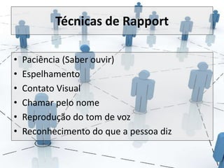 Técnicas de Rapport 
• Paciência (Saber ouvir) 
• Espelhamento 
• Contato Visual 
• Chamar pelo nome 
• Reprodução do tom de voz 
• Reconhecimento do que a pessoa diz 
 