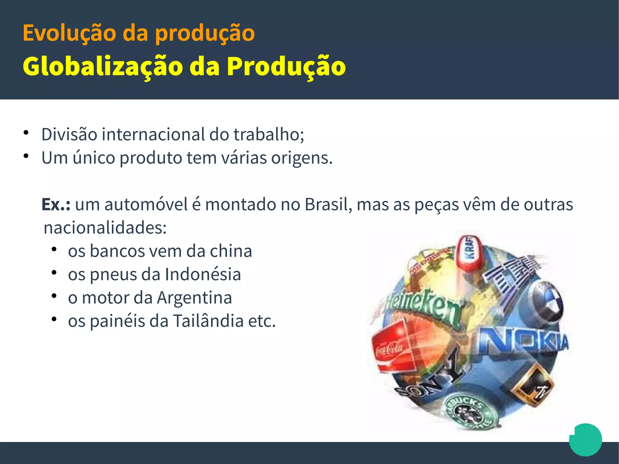 Evolução da produção
Internacionalização da produção
 Oportunidade de terceirizar seu processo produtivo para outros
países, reduzindo custos e utilizando fornecedores especializados;
 Transferência de unidades produtivas para países e regiões com
menores custos de produção;
Ex: - produtos made in China;
- carros ingleses e peças fabricadas na Republica Checa;
- empresas estrangeiras com desenvolvimento de software no Brasil;
Califórnia
Estados Unidos
13
 