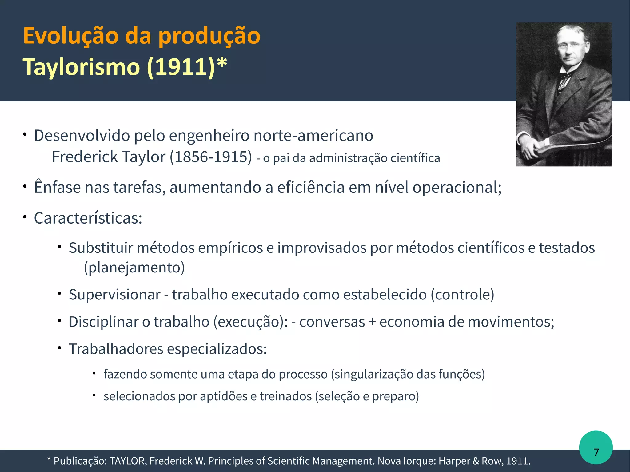 Evolução da produção
Taylorismo (1911)*

Desenvolvido pelo engenheiro norte-americano
Frederick Taylor (1856-1915) - o pai da administração científica

Ênfase nas tarefas, aumentando a eficiência em nível operacional;

Características:

Substituir métodos empíricos e improvisados por métodos científicos e testados
(planejamento)

Supervisionar - trabalho executado como estabelecido (controle)

Muita preocupação em reduzir o tempo de produção;

Disciplinar o trabalho (execução): - conversas + economia de movimentos;

Trabalhadores especializados:

fazendo somente uma etapa do processo (singularização das funções)

selecionados por aptidões e treinados (seleção e preparo)
* Publicação: TAYLOR, Frederick W. Principles of Scientific Management. Nova Iorque: Harper & Row, 1911.
7
 