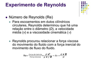 Experimento de Reynolds
 Número de Reynolds (Re)
 Para escoamentos em dutos cilíndricos
circulares, Reynolds determinou que há uma
relação entre o diâmetro (D), a velocidade
média (v) e a viscosidade cinemática (ν)
 Reynolds procurou relacionar a força viscosa
do movimento do fluido com a força inercial do
movimento de fluxo do fluido.
Re=
𝑓𝑓𝑓𝑓𝑓 𝑑𝑑 𝑖𝑖𝑖𝑖𝑖𝑖𝑖
𝐹𝐹𝐹𝐹𝐹 𝑣𝑣𝑣𝑣𝑣𝑣𝑣
=
ρ v2
μ v / D
→ 𝑅𝑅 =
ρ v D
μ
 