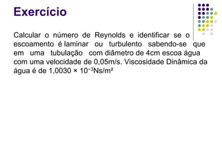 Exercício
Calcular o número de Reynolds e identificar se o
escoamento é laminar ou turbulento sabendo-se que
em uma tubulação com diâmetro de 4cm escoa água
com uma velocidade de 0,05m/s. Viscosidade Dinâmica da
água é de 1,0030 × 10−3Ns/m²
 