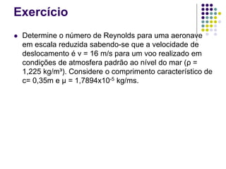 Exercício
 Determine o número de Reynolds para uma aeronave
em escala reduzida sabendo-se que a velocidade de
deslocamento é v = 16 m/s para um voo realizado em
condições de atmosfera padrão ao nível do mar (ρ =
1,225 kg/m³). Considere o comprimento característico de
c= 0,35m e μ = 1,7894x10-5 kg/ms.
 