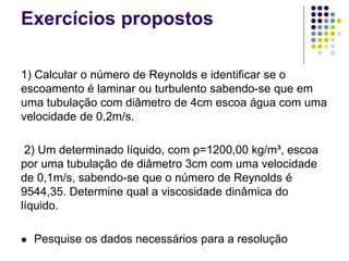 Exercícios propostos
1) Calcular o número de Reynolds e identificar se o
escoamento é laminar ou turbulento sabendo-se que em
uma tubulação com diâmetro de 4cm escoa água com uma
velocidade de 0,2m/s.
2) Um determinado líquido, com ρ=1200,00 kg/m³, escoa
por uma tubulação de diâmetro 3cm com uma velocidade
de 0,1m/s, sabendo-se que o número de Reynolds é
9544,35. Determine qual a viscosidade dinâmica do
líquido.
 Pesquise os dados necessários para a resolução
 