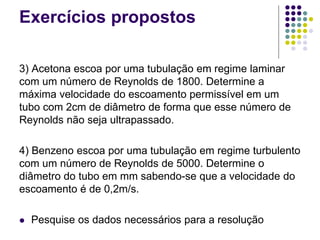 Exercícios propostos
3) Acetona escoa por uma tubulação em regime laminar
com um número de Reynolds de 1800. Determine a
máxima velocidade do escoamento permissível em um
tubo com 2cm de diâmetro de forma que esse número de
Reynolds não seja ultrapassado.
4) Benzeno escoa por uma tubulação em regime turbulento
com um número de Reynolds de 5000. Determine o
diâmetro do tubo em mm sabendo-se que a velocidade do
escoamento é de 0,2m/s.
 Pesquise os dados necessários para a resolução
 
