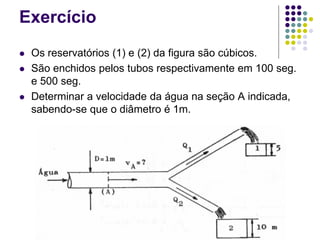Exercício
 Os reservatórios (1) e (2) da figura são cúbicos.
 São enchidos pelos tubos respectivamente em 100 seg.
e 500 seg.
 Determinar a velocidade da água na seção A indicada,
sabendo-se que o diâmetro é 1m.
 