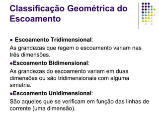  Escoamento Tridimensional:
As grandezas que regem o escoamento variam nas
três dimensões.
Escoamento Bidimensional:
As grandezas do escoamento variam em duas
dimensões ou são tridimensionais com alguma
simetria.
Escoamento Unidimensional:
São aqueles que se verificam em função das linhas de
corrente (uma dimensão).
Classificação Geométrica do
Escoamento
 