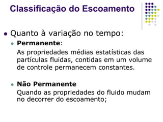  Quanto à variação no tempo:
 Permanente:
As propriedades médias estatísticas das
partículas fluidas, contidas em um volume
de controle permanecem constantes.
 Não Permanente
Quando as propriedades do fluido mudam
no decorrer do escoamento;
Classificação do Escoamento
 
