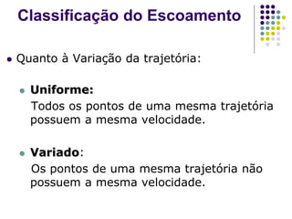  Quanto à Variação da trajetória:
 Uniforme:
Todos os pontos de uma mesma trajetória
possuem a mesma velocidade.
 Variado:
Os pontos de uma mesma trajetória não
possuem a mesma velocidade.
Classificação do Escoamento
 