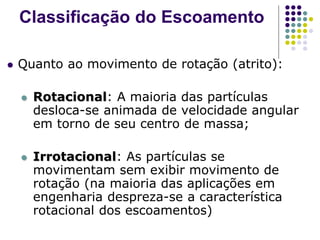  Quanto ao movimento de rotação (atrito):
 Rotacional: A maioria das partículas
desloca-se animada de velocidade angular
em torno de seu centro de massa;
 Irrotacional: As partículas se
movimentam sem exibir movimento de
rotação (na maioria das aplicações em
engenharia despreza-se a característica
rotacional dos escoamentos)
Classificação do Escoamento
 