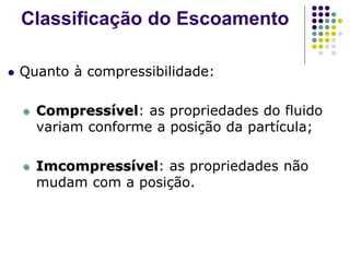  Quanto à compressibilidade:
 Compressível: as propriedades do fluido
variam conforme a posição da partícula;
 Imcompressível: as propriedades não
mudam com a posição.
Classificação do Escoamento
 