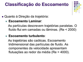  Quanto à Direção da trajetória:
 Escoamento Laminar:
As partículas descrevem trajetórias paralelas. O
fluido flui em camadas ou lâminas. (Re < 2000)
 Escoamento turbulento:
As trajetórias são caóticas. Escoamento
tridimensional das partículas de fluido. As
componentes da velocidade apresentam
flutuações ao redor da média (Re > 4000).
Classificação do Escoamento
 