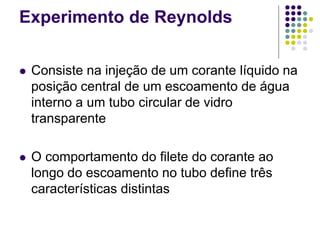 Experimento de Reynolds
 Consiste na injeção de um corante líquido na
posição central de um escoamento de água
interno a um tubo circular de vidro
transparente
 O comportamento do filete do corante ao
longo do escoamento no tubo define três
características distintas
 