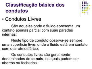 • Condutos Livres
São aqueles onde o fluido apresenta um
contato apenas parcial com suas paredes
internas;
Neste tipo de conduto observa-se sempre
uma superfície livre, onde o fluido está em contato
com o ar atmosférico;
Os condutos livres são geralmente
denominados de canais, os quais podem ser
abertos ou fechados.
Classificação básica dos
condutos
 