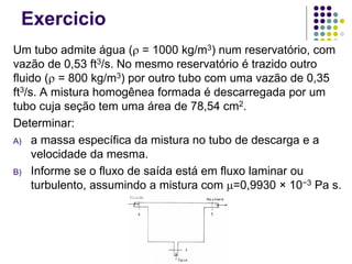 Exercicio
Um tubo admite água (ρ = 1000 kg/m3) num reservatório, com
vazão de 0,53 ft3/s. No mesmo reservatório é trazido outro
fluido (ρ = 800 kg/m3) por outro tubo com uma vazão de 0,35
ft3/s. A mistura homogênea formada é descarregada por um
tubo cuja seção tem uma área de 78,54 cm2.
Determinar:
A) a massa específica da mistura no tubo de descarga e a
velocidade da mesma.
B) Informe se o fluxo de saída está em fluxo laminar ou
turbulento, assumindo a mistura com µ=0,9930 × 10−3 Pa s.
fluido
 