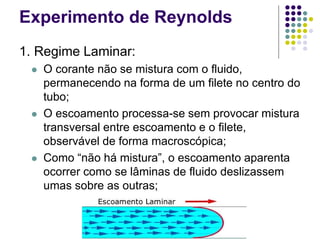 Experimento de Reynolds
1. Regime Laminar:
 O corante não se mistura com o fluido,
permanecendo na forma de um filete no centro do
tubo;
 O escoamento processa-se sem provocar mistura
transversal entre escoamento e o filete,
observável de forma macroscópica;
 Como “não há mistura”, o escoamento aparenta
ocorrer como se lâminas de fluido deslizassem
umas sobre as outras;
 