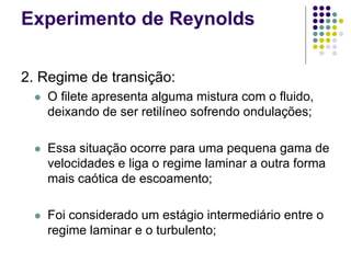 Experimento de Reynolds
2. Regime de transição:
 O filete apresenta alguma mistura com o fluido,
deixando de ser retilíneo sofrendo ondulações;
 Essa situação ocorre para uma pequena gama de
velocidades e liga o regime laminar a outra forma
mais caótica de escoamento;
 Foi considerado um estágio intermediário entre o
regime laminar e o turbulento;
 