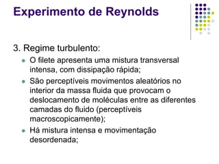Experimento de Reynolds
3. Regime turbulento:
 O filete apresenta uma mistura transversal
intensa, com dissipação rápida;
 São perceptíveis movimentos aleatórios no
interior da massa fluida que provocam o
deslocamento de moléculas entre as diferentes
camadas do fluido (perceptíveis
macroscopicamente);
 Há mistura intensa e movimentação
desordenada;
 