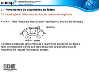 3.2 – Avaliação de falhas com técnicas do domínio da freqüência
• HFRT – High Frequency Ressonance Technique ou Técnica do Envelope
A energia gerada por estes impulsos é igualmente distribuída por toda a
faixa de freqüência, sendo que cada freqüência ou pequena faixa de
freqüência irá receber muito pouca energia.
3 – Ferramentas de diagnóstico de falhas
Impacto
 