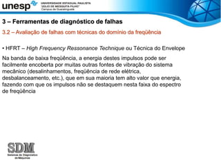 3.2 – Avaliação de falhas com técnicas do domínio da freqüência
• HFRT – High Frequency Ressonance Technique ou Técnica do Envelope
Na banda de baixa freqüência, a energia destes impulsos pode ser
facilmente encoberta por muitas outras fontes de vibração do sistema
mecânico (desalinhamentos, freqüência de rede elétrica,
desbalanceamento, etc.), que em sua maioria tem alto valor que energia,
fazendo com que os impulsos não se destaquem nesta faixa do espectro
de freqüência
3 – Ferramentas de diagnóstico de falhas
 