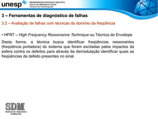 3.2 – Avaliação de falhas com técnicas do domínio da freqüência
• HFRT – High Frequency Ressonance Technique ou Técnica do Envelope
Desta forma, a técnica busca identificar freqüências ressonantes
(freqüência portadora) do sistema que foram excitadas pelos impactos da
esfera contra os defeitos para através da demodulação identificar quais as
freqüências de defeito presentes no sinal.
3 – Ferramentas de diagnóstico de falhas
 