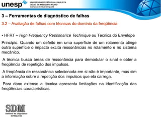3.2 – Avaliação de falhas com técnicas do domínio da freqüência
• HFRT – High Frequency Ressonance Technique ou Técnica do Envelope
Princípio: Quando um defeito em uma superfície de um rolamento atinge
outra superfície o impacto excita ressonâncias no rolamento e no sistema
mecânico.
A técnica busca áreas de ressonância para demodular o sinal e obter a
freqüência de repetição dos impulsos.
A freqüência de ressonância selecionada em si não é importante, mas sim
a informação sobre a repetição dos impulsos que ela carrega.
Para dano extenso a técnica apresenta limitações na identificação das
freqüências características.
3 – Ferramentas de diagnóstico de falhas
 