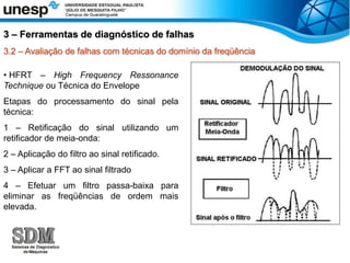 3.2 – Avaliação de falhas com técnicas do domínio da freqüência
• HFRT – High Frequency Ressonance
Technique ou Técnica do Envelope
Etapas do processamento do sinal pela
técnica:
1 – Retificação do sinal utilizando um
retificador de meia-onda:
2 – Aplicação do filtro ao sinal retificado.
3 – Aplicar a FFT ao sinal filtrado
4 – Efetuar um filtro passa-baixa para
eliminar as freqüências de ordem mais
elevada.
3 – Ferramentas de diagnóstico de falhas
 