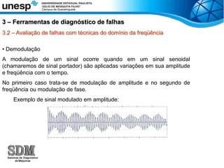 3.2 – Avaliação de falhas com técnicas do domínio da freqüência
• Demodulação
A modulação de um sinal ocorre quando em um sinal senoidal
(chamaremos de sinal portador) são aplicadas variações em sua amplitude
e freqüência com o tempo.
No primeiro caso trata-se de modulação de amplitude e no segundo de
freqüência ou modulação de fase.
Exemplo de sinal modulado em amplitude:
3 – Ferramentas de diagnóstico de falhas
 