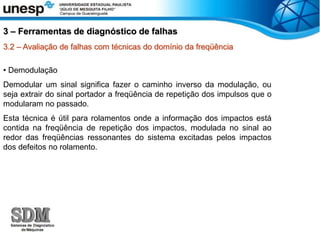 3.2 – Avaliação de falhas com técnicas do domínio da freqüência
• Demodulação
Demodular um sinal significa fazer o caminho inverso da modulação, ou
seja extrair do sinal portador a freqüência de repetição dos impulsos que o
modularam no passado.
Esta técnica é útil para rolamentos onde a informação dos impactos está
contida na freqüência de repetição dos impactos, modulada no sinal ao
redor das freqüências ressonantes do sistema excitadas pelos impactos
dos defeitos no rolamento.
3 – Ferramentas de diagnóstico de falhas
 