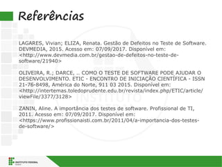 Referências
LAGARES, Vivian; ELIZA, Renata. Gestão de Defeitos no Teste de Software.
DEVMEDIA, 2015. Acesso em: 07/09/2017. Disponível em:
<http://www.devmedia.com.br/gestao-de-defeitos-no-teste-de-
software/21940>
OLIVEIRA, R.; DARCE, .. COMO O TESTE DE SOFTWARE PODE AJUDAR O
DESENVOLVIMENTO. ETIC - ENCONTRO DE INICIAÇÃO CIENTÍFICA - ISSN
21-76-8498, América do Norte, 911 03 2015. Disponível em:
<http://intertemas.toledoprudente.edu.br/revista/index.php/ETIC/article/
viewFile/3377/3128>
ZANIN, Aline. A importância dos testes de software. Profissional de TI,
2011. Acesso em: 07/09/2017. Disponível em:
<https://www.profissionaisti.com.br/2011/04/a-importancia-dos-testes-
de-software/>
 