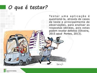 O que é testar?
Te s t a r u m a a p l i c a ç ã o é
questioná-la, através de casos
de teste e principalmente de
observações, para analisar as
respostas obtidas, pois estas
podem revelar defeitos (Oliveira,
2015 apud Pontes, 2013).
 