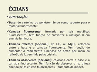 ÉCRANS
 COMPOSIÇÃO:
Base: de cartolina ou poliéster. Serve como suporte para o
material fluorescente;
Camada fluorescente: formada por sais metálicos
fluorescentes. Tem função de converter a radiação X em
energia luminosa;
Camada refletora (opcional): de TiO2 ou MgO2, colocada
entre a base e a camada fluorescente. Tem função de
aumentar o rendimento luminoso do écran por meio da
reflexão da luz emitida pelas cristais;
Camada absorvente (opcional): colocada entre a base e a
camada fluorescente. Tem função de absorver a luz difusa
emitida pelos cristais fluorescentes – aumento da nitidez.
 