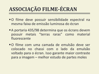 ASSOCIAÇÃO FILME-ÉCRAN
O filme deve possuir sensibilidade espectral na
mesma faixa de emissão luminosa do écran
A portaria 435/98 determina que os écrans devem
possuir metais “terras raras” como material
fluorescente
O filme com uma camada de emulsão deve ser
colocado no chassi com o lado da emulsão
voltado para o écran. Isso garante maior contraste
para a imagem – melhor estudo de partes moles
 