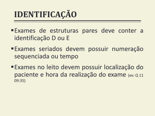 IDENTIFICAÇÃO
Exames de estruturas pares deve conter a
identificação D ou E
Exames seriados devem possuir numeração
sequenciada ou tempo
Exames no leito devem possuir localização do
paciente e hora da realização do exame (ex: Q 11
09:35)
 
