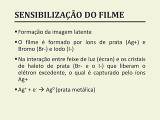 SENSIBILIZAÇÃO DO FILME
Formação da imagem latente
O filme é formado por íons de prata (Ag+) e
Bromo (Br-) e Iodo (I-)
Na interação entre feixe de luz (écran) e os cristais
de haleto de prata (Br- e o I-) que liberam o
elétron excedente, o qual é capturado pelo íons
Ag+
Ag+ + e-  Ag0 (prata metálica)
 