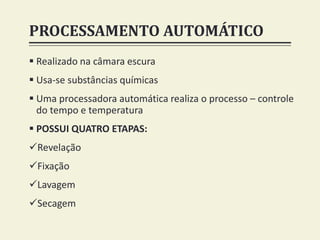 PROCESSAMENTO AUTOMÁTICO
 Realizado na câmara escura
 Usa-se substâncias químicas
 Uma processadora automática realiza o processo – controle
do tempo e temperatura
 POSSUI QUATRO ETAPAS:
Revelação
Fixação
Lavagem
Secagem
 
