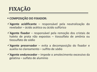 FIXAÇÃO
 COMPOSIÇÃO DO FIXADOR:
Agente acidificante – responsável pela neutralização do
revelador – ácido acético ou ácido sulfúrico
Agente fixador – responsável pela remoção dos cristais de
haleto de prata não expostos – tiossulfato de amônia ou
tiossulfato de sódio
Agente preservador – evita a decomposição do fixador e
auxilia no clareamento – sulfito de sódio
Agente endurecedor – impede o amolecimento excessivo da
gelatina – sulfato de alumínio
 