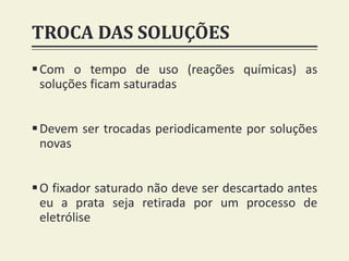 TROCA DAS SOLUÇÕES
Com o tempo de uso (reações químicas) as
soluções ficam saturadas
Devem ser trocadas periodicamente por soluções
novas
O fixador saturado não deve ser descartado antes
eu a prata seja retirada por um processo de
eletrólise
 