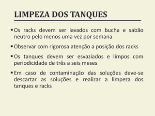 LIMPEZA DOS TANQUES
Os racks devem ser lavados com bucha e sabão
neutro pelo menos uma vez por semana
Observar com rigorosa atenção a posição dos racks
Os tanques devem ser esvaziados e limpos com
periodicidade de três a seis meses
Em caso de contaminação das soluções deve-se
descartar as soluções e realizar a limpeza dos
tanques e racks
 