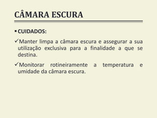 CÂMARA ESCURA
CUIDADOS:
Manter limpa a câmara escura e assegurar a sua
utilização exclusiva para a finalidade a que se
destina.
Monitorar rotineiramente a temperatura e
umidade da câmara escura.
 