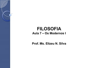 FILOSOFIA
Aula 7 – Os Modernos I
Prof. Ms. Elizeu N. Silva
 