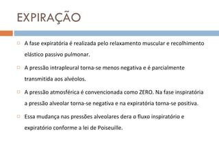 EXPIRAÇÃO A fase expiratória é realizada pelo relaxamento muscular e recolhimento elástico passivo pulmonar. A pressão intrapleural torna-se menos negativa e é parcialmente transmitida aos alvéolos.  A pressão atmosférica é convencionada como ZERO. Na fase inspiratória a pressão alveolar torna-se negativa e na expiratória torna-se positiva. Essa mudança nas pressões alveolares dera o fluxo inspiratório e expiratório conforme a lei de Poiseuille. 
