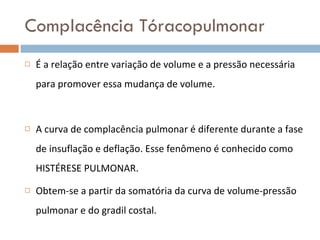Complacência Tóracopulmonar É a relação entre variação de volume e a pressão necessária para promover essa mudança de volume. A curva de complacência pulmonar é diferente durante a fase de insuflação e deflação. Esse fenômeno é conhecido como HISTÉRESE PULMONAR. Obtem-se a partir da somatória da curva de volume-pressão pulmonar e do gradil costal. 
