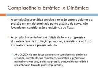 Complacência Estática x Dinâmica A complacência estática envolve a relação entre o volume e a pressão em um determinado ponto estático da curva, não levando em consideração a resistência ao fluxo. A complacência dinâmica é obtida de forma progressiva durante a fase de insuflação pulmonar, a resistência ao fluxo inspiratório eleva a pressão obtida.  APLICAÇÃO: Os asmáticos apresentam complacência dinâmica reduzida, entretanto sua complacência estática é próxima ao normal uma vez que, a elevada pressão traqueal é secundária à resistência ao fluxo de gases inspiratórios.  