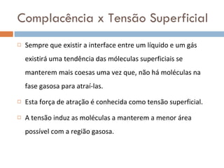 Complacência x Tensão Superficial Sempre que existir a interface entre um líquido e um gás existirá uma tendência das móleculas superficiais se manterem mais coesas uma vez que, não há moléculas na fase gasosa para atraí-las. Esta força de atração é conhecida como tensão superficial.  A tensão induz as moléculas a manterem a menor área possível com a região gasosa. 