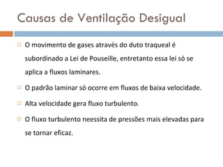 Causas de Ventilação Desigual O movimento de gases através do duto traqueal é subordinado a Lei de Pouseille, entretanto essa lei só se aplica a fluxos laminares. O padrão laminar só ocorre em fluxos de baixa velocidade.  Alta velocidade gera fluxo turbulento. O fluxo turbulento neessita de pressões mais elevadas para se tornar eficaz. 