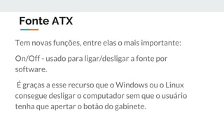 Fonte ATX
Tem novas funções, entre elas o mais importante:
On/Off - usado para ligar/desligar a fonte por
software.
É graças a esse recurso que o Windows ou o Linux
consegue desligar o computador sem que o usuário
tenha que apertar o botão do gabinete.
 