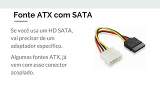 Fonte ATX com SATA
Se você usa um HD SATA,
vai precisar de um
adaptador específico.
Algumas fontes ATX, já
vem com esse conector
acoplado.
 