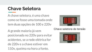 Chave Seletora
A chave seletora, é uma chave
como se fosse uma tomada onde
tem duas opções de 100 e 220v
A grande maioria já vem
posicionada no 220v para evitar
acidentes, se a rede elétrica for
de 220v e a chave estiver em
110v, queima na hora a fonte.
 