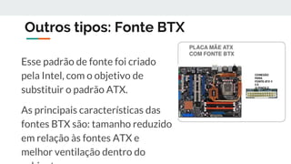 Outros tipos: Fonte BTX
Esse padrão de fonte foi criado
pela Intel, com o objetivo de
substituir o padrão ATX.
As principais características das
fontes BTX são: tamanho reduzido
em relação às fontes ATX e
melhor ventilação dentro do
 